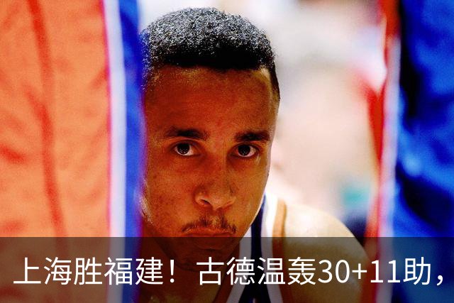 上海胜福建！古德温轰30+11助，4本土齐发挥，拉塞尔回暖却不够看