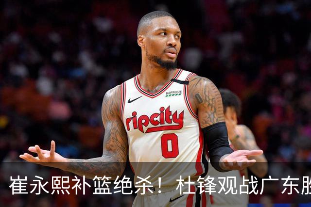 崔永熙补篮绝杀！杜锋观战广东胜江苏 焦泊乔伤退胡明轩追平王仕鹏