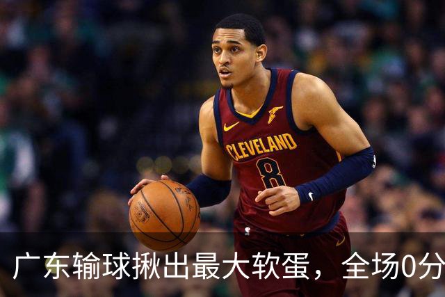 广东输球揪出最大软蛋，全场0分0盖帽，名记怒喷：根本打不了CBA快换掉