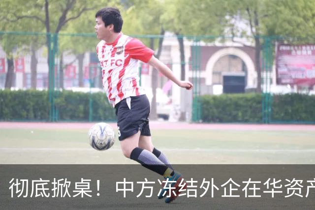 彻底掀桌！中方冻结外企在华资产，欧美日供应链集体遭暴击