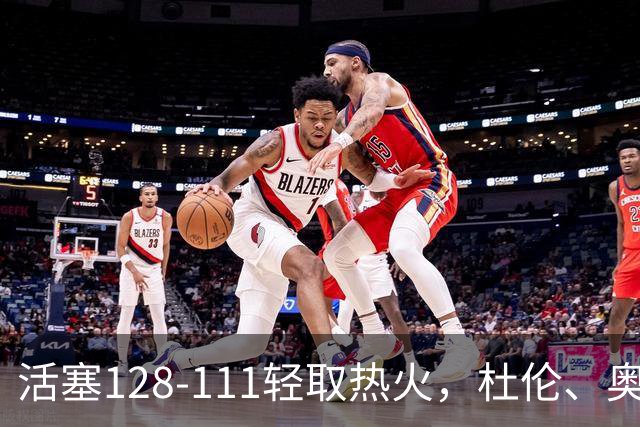活塞128-111轻取热火，杜伦、奥萨尔伤退，字母哥空砍36分