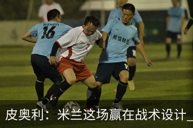 皮奥利：米兰这场赢在战术设计 我们统治比赛70分钟