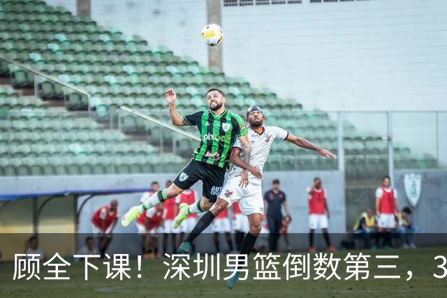 顾全下课！深圳男篮倒数第三，3场狂输125分，贺希宁躺平！