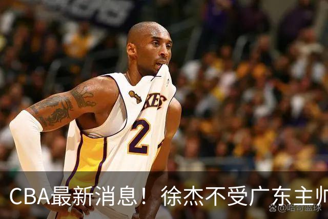 CBA最新消息！徐杰不受广东主帅重用，邱彪信任班顿，宁波签约新外援
